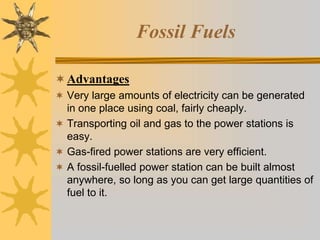 Fossil Fuels
Advantages
 Very large amounts of electricity can be generated
in one place using coal, fairly cheaply.
 Transporting oil and gas to the power stations is
easy.
 Gas-fired power stations are very efficient.
 A fossil-fuelled power station can be built almost
anywhere, so long as you can get large quantities of
fuel to it.
 