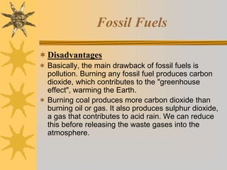 Fossil Fuels
Disadvantages
 Basically, the main drawback of fossil fuels is
pollution. Burning any fossil fuel produces carbon
dioxide, which contributes to the "greenhouse
effect", warming the Earth.
 Burning coal produces more carbon dioxide than
burning oil or gas. It also produces sulphur dioxide,
a gas that contributes to acid rain. We can reduce
this before releasing the waste gases into the
atmosphere.
 