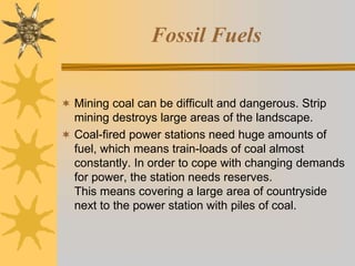 Fossil Fuels
 Mining coal can be difficult and dangerous. Strip
mining destroys large areas of the landscape.
 Coal-fired power stations need huge amounts of
fuel, which means train-loads of coal almost
constantly. In order to cope with changing demands
for power, the station needs reserves.
This means covering a large area of countryside
next to the power station with piles of coal.
 