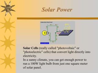 Solar Power
Solar Cells (really called "photovoltaic" or
"photoelectric" cells) that convert light directly into
electricity.
In a sunny climate, you can get enough power to
run a 100W light bulb from just one square meter
of solar panel.
 