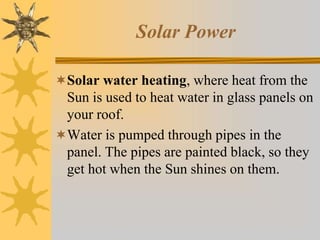 Solar Power
Solar water heating, where heat from the
Sun is used to heat water in glass panels on
your roof.
Water is pumped through pipes in the
panel. The pipes are painted black, so they
get hot when the Sun shines on them.
 