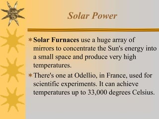 Solar Power
Solar Furnaces use a huge array of
mirrors to concentrate the Sun's energy into
a small space and produce very high
temperatures.
There's one at Odellio, in France, used for
scientific experiments. It can achieve
temperatures up to 33,000 degrees Celsius.
 