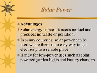 Solar Power
Advantages
Solar energy is free - it needs no fuel and
produces no waste or pollution.
In sunny countries, solar power can be
used where there is no easy way to get
electricity to a remote place.
Handy for low-power uses such as solar
powered garden lights and battery chargers
 
