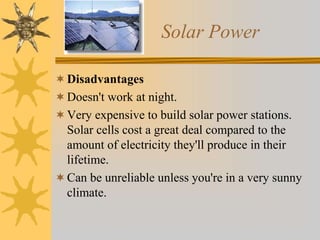 Solar Power
Disadvantages
Doesn't work at night.
Very expensive to build solar power stations.
Solar cells cost a great deal compared to the
amount of electricity they'll produce in their
lifetime.
Can be unreliable unless you're in a very sunny
climate.
 