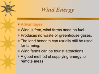 Wind Energy
Advantages
Wind is free, wind farms need no fuel.
Produces no waste or greenhouse gases.
The land beneath can usually still be used
for farming.
Wind farms can be tourist attractions.
A good method of supplying energy to
remote areas.
 