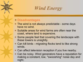 Wind Energy
Disadvantages
 The wind is not always predictable - some days
have no wind.
 Suitable areas for wind farms are often near the
coast, where land is expensive.
 Some people feel that covering the landscape with
these towers is unsightly.
 Can kill birds - migrating flocks tend to like strong
winds.
 Can affect television reception if you live nearby.
 Can be noisy. Wind generators have a reputation for
making a constant, low, "swooshing" noise day and
night.
 