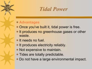 Tidal Power
Advantages
Once you've built it, tidal power is free.
It produces no greenhouse gases or other
waste.
It needs no fuel.
It produces electricity reliably.
Not expensive to maintain.
Tides are totally predictable.
Do not have a large environmental impact.
 