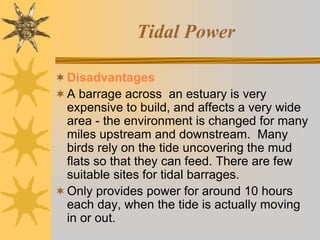 Tidal Power
Disadvantages
A barrage across an estuary is very
expensive to build, and affects a very wide
area - the environment is changed for many
miles upstream and downstream. Many
birds rely on the tide uncovering the mud
flats so that they can feed. There are few
suitable sites for tidal barrages.
Only provides power for around 10 hours
each day, when the tide is actually moving
in or out.
 