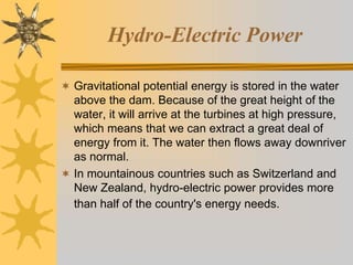 Hydro-Electric Power
 Gravitational potential energy is stored in the water
above the dam. Because of the great height of the
water, it will arrive at the turbines at high pressure,
which means that we can extract a great deal of
energy from it. The water then flows away downriver
as normal.
 In mountainous countries such as Switzerland and
New Zealand, hydro-electric power provides more
than half of the country's energy needs.
 