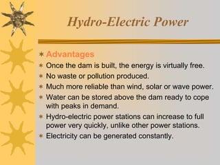 Hydro-Electric Power
Advantages
 Once the dam is built, the energy is virtually free.
 No waste or pollution produced.
 Much more reliable than wind, solar or wave power.
 Water can be stored above the dam ready to cope
with peaks in demand.
 Hydro-electric power stations can increase to full
power very quickly, unlike other power stations.
 Electricity can be generated constantly.
 