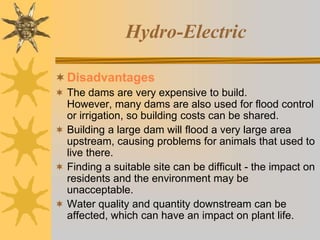 Hydro-Electric
Disadvantages
 The dams are very expensive to build.
However, many dams are also used for flood control
or irrigation, so building costs can be shared.
 Building a large dam will flood a very large area
upstream, causing problems for animals that used to
live there.
 Finding a suitable site can be difficult - the impact on
residents and the environment may be
unacceptable.
 Water quality and quantity downstream can be
affected, which can have an impact on plant life.
 