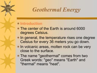 Geothermal Energy
Introduction
The center of the Earth is around 6000
degrees Celsius.
In general, the temperature rises one degree
Celsius for every 36 meters you go down.
In volcanic areas, molten rock can be very
close to the surface.
The name "geothermal" comes from two
Greek words: "geo" means "Earth" and
"thermal" means "heat".
 