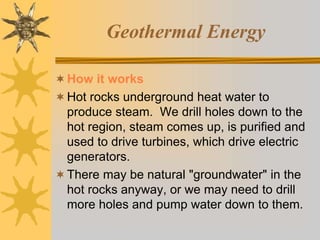 Geothermal Energy
How it works
Hot rocks underground heat water to
produce steam. We drill holes down to the
hot region, steam comes up, is purified and
used to drive turbines, which drive electric
generators.
There may be natural "groundwater" in the
hot rocks anyway, or we may need to drill
more holes and pump water down to them.
 
