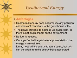 Geothermal Energy
Advantages
 Geothermal energy does not produce any pollution,
and does not contribute to the greenhouse effect.
 The power stations do not take up much room, so
there is not much impact on the environment.
 No fuel is needed.
 Once you've built a geothermal power station, the
energy is almost free.
It may need a little energy to run a pump, but this
can be taken from the energy being generated.
 