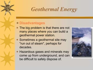Geothermal Energy
Disadvantages
 The big problem is that there are not
many places where you can build a
geothermal power station.
 Sometimes a geothermal site may
"run out of steam", perhaps for
decades.
 Hazardous gases and minerals may
come up from underground, and can
be difficult to safely dispose of.
 