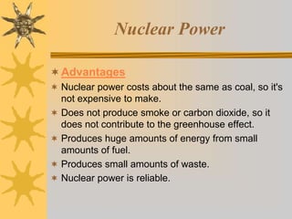 Nuclear Power
Advantages
 Nuclear power costs about the same as coal, so it's
not expensive to make.
 Does not produce smoke or carbon dioxide, so it
does not contribute to the greenhouse effect.
 Produces huge amounts of energy from small
amounts of fuel.
 Produces small amounts of waste.
 Nuclear power is reliable.
 