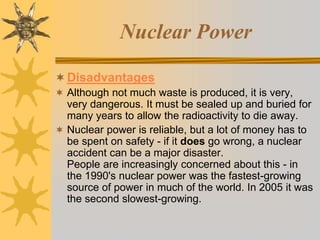 Nuclear Power
Disadvantages
 Although not much waste is produced, it is very,
very dangerous. It must be sealed up and buried for
many years to allow the radioactivity to die away.
 Nuclear power is reliable, but a lot of money has to
be spent on safety - if it does go wrong, a nuclear
accident can be a major disaster.
People are increasingly concerned about this - in
the 1990's nuclear power was the fastest-growing
source of power in much of the world. In 2005 it was
the second slowest-growing.
 