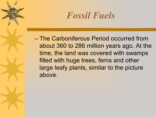 Fossil Fuels
– The Carboniferous Period occurred from
about 360 to 286 million years ago. At the
time, the land was covered with swamps
filled with huge trees, ferns and other
large leafy plants, similar to the picture
above.
 