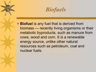 Biofuels
Biofuel is any fuel that is derived from
biomass — recently living organisms or their
metabolic byproducts, such as manure from
cows, wood and corn. It is a renewable
energy source, unlike other natural
resources such as petroleum, coal and
nuclear fuels.
 