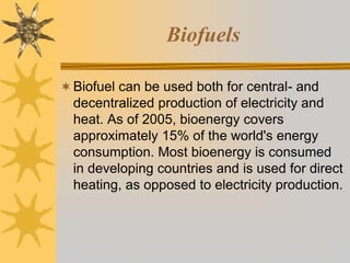Biofuels
Biofuel can be used both for central- and
decentralized production of electricity and
heat. As of 2005, bioenergy covers
approximately 15% of the world's energy
consumption. Most bioenergy is consumed
in developing countries and is used for direct
heating, as opposed to electricity production.
 