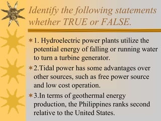 Identify the following statements
whether TRUE or FALSE.
1. Hydroelectric power plants utilize the
potential energy of falling or running water
to turn a turbine generator.
2.Tidal power has some advantages over
other sources, such as free power source
and low cost operation.
3.In terms of geothermal energy
production, the Philippines ranks second
relative to the United States.
 