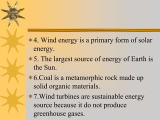 4. Wind energy is a primary form of solar
energy.
5. The largest source of energy of Earth is
the Sun.
6.Coal is a metamorphic rock made up
solid organic materials.
7.Wind turbines are sustainable energy
source because it do not produce
greenhouse gases.
 