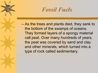 Fossil Fuels
– As the trees and plants died, they sank to
the bottom of the swamps of oceans.
They formed layers of a spongy material
call peat. Over many hundreds of years,
the peat was covered by sand and clay
and other minerals, which turned into a
type of rock called sedimentary.
 