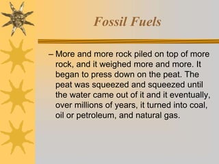 Fossil Fuels
– More and more rock piled on top of more
rock, and it weighed more and more. It
began to press down on the peat. The
peat was squeezed and squeezed until
the water came out of it and it eventually,
over millions of years, it turned into coal,
oil or petroleum, and natural gas.
 