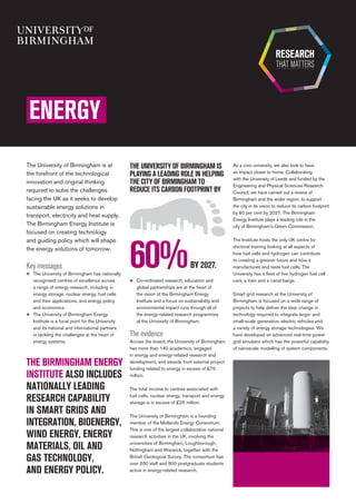 Key messages
n	 The University of Birmingham has nationally
recognised centres of excellence across
a range of energy research, including in
energy storage, nuclear energy, fuel cells
and their applications, and energy policy
and economics.
n	 The University of Birmingham Energy
Institute is a focal point for the University
and its national and international partners
in tackling the challenges at the heart of
energy systems.
As a civic university, we also look to have 	
an impact closer to home. Collaborating 	
with the University of Leeds and funded by the
Engineering and Physical Sciences Research
Council, we have carried out a review of
Birmingham and the wider region, to support 	
the city in its vision to reduce its carbon footprint
by 60 per cent by 2027. The Birmingham
Energy Institute plays a leading role in the 	
city of Birmingham’s Green Commission.
The Institute hosts the only UK centre for
doctoral training looking at all aspects of
how fuel cells and hydrogen can contribute
to creating a greener future and how it
manufactures and tests fuel cells. The
University has a fleet of five hydrogen fuel cell
cars, a train and a canal barge.
Smart grid research at the University of
Birmingham is focused on a wide range of
projects to help deliver the step change in
technology required to integrate large- and
small-scale generation, electric vehicles and
a variety of energy storage technologies. We
have developed an advanced real-time power
grid simulator which has the powerful capability
of nanoscale modelling of system components.
n	 Co-ordinated research, education and
global partnerships are at the heart of
the vision of the Birmingham Energy
Institute and a focus on sustainability and
environmental impact runs through all of 	
the energy-related research programmes 	
at the University of Birmingham.
The evidence
Across the board, the University of Birmingham
has more than 140 academics, engaged
in energy and energy-related research and
development, and awards from external project
funding related to energy in excess of £70
million.
	
The total income to centres associated with
fuel cells, nuclear energy, transport and energy
storage is in excess of £25 million.
The University of Birmingham is a founding
member of the Midlands Energy Consortium.
This is one of the largest collaborative national
research activities in the UK, involving the
universities of Birmingham, Loughborough,
Nottingham and Warwick, together with the
British Geological Survey. The consortium has
over 200 staff and 900 postgraduate students
active in energy-related research.	
ENERGY
The University of Birmingham is at
the forefront of the technological
innovation and original thinking
required to solve the challenges
facing the UK as it seeks to develop
sustainable energy solutions in
transport, electricity and heat supply.
The Birmingham Energy Institute is
focused on creating technology 	
and guiding policy which will shape
the energy solutions of tomorrow.
THE BIRMINGHAM ENERGY
INSTITUTE ALSO INCLUDES
NATIONALLY LEADING
RESEARCH CAPABILITY
IN SMART GRIDS AND
INTEGRATION, BIOENERGY,
WIND ENERGY, ENERGY
MATERIALS, OIL AND
GAS TECHNOLOGY,
AND ENERGY POLICY.
BY 2027.60%
THE UNIVERSITY OF BIRMINGHAM IS
PLAYING A LEADING ROLE IN HELPING
THE CITY OF BIRMINGHAM TO
REDUCE ITS CARBON FOOTPRINT BY
 