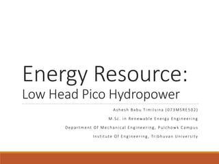 Energy Resource:
Low Head Pico Hydropower
Ashesh Babu Timilsina ( 073MSRE502 )
M.Sc. in Renewable Energy Engineering
Department Of Mechanical Engineering , Pulchowk Campus
Institute Of Engineering , Tribhuvan University
 