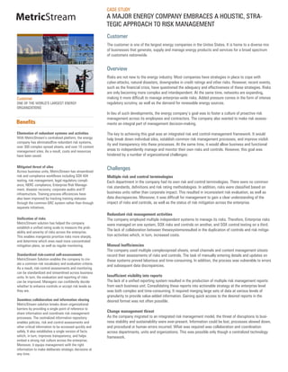 CASE STUDY
MetricStream                                            A MAJOR ENERGY COMPANY EMBRACES A HOLISTIC, STRA-
                                                        TEGIC APPROACH TO RISK MANAGEMENT
                                                        Customer
                                                        The customer is one of the largest energy companies in the Unites States. It is home to a diverse mix
                                                        of businesses that generate, supply and manage energy products and services for a broad spectrum
                                                        of customers nationwide.


                                                        Overview
                                                        Risks are not new to the energy industry. Most companies have strategies in place to cope with
                                                        cyber-attacks, natural disasters, downgrades in credit ratings and other risks. However, recent events,
                                                        such as the financial crisis, have questioned the adequacy and effectiveness of these strategies. Risks
                                                        are only becoming more complex and interdependent. At the same time, networks are expanding,
Customer                                                making it more difficult to manage enterprise-wide risks. Added pressure comes in the form of intense
ONE OF THE WORLD’S LARGEST ENERGY                       regulatory scrutiny, as well as the demand for renewable energy sources.
ORGANIZATIONS
                                                        In lieu of such developments, the energy company’s goal was to foster a culture of proactive risk
                                                        management across its employees and contractors. The company also wanted to make risk assess-
Benefits                                                ments an integral part of management decision-making.

Elimination of redundant systems and activities         The key to achieving this goal was an integrated risk and control management framework. It would
With MetricStream’s centralized platform, the energy    help break down individual silos, establish common risk management processes, and improve visibil-
company has eliminatedfive redundant risk systems,
                                                        ity and transparency into these processes. At the same time, it would allow business and functional
over 300 complex spread sheets, and over 10 content
management sites. As a result, costs and resources      areas to independently manage and monitor their own risks and controls. However, this goal was
have been saved.                                        hindered by a number of organizational challenges:

Mitigated threat of silos
Across business units, MetricStream has streamlined
                                                        Challenges
risk and compliance workflows including SOX 404         Multiple risk and control terminologies
testing, risk management, legal regulatory compli-      Each department in the company had its own risk and control terminologies. There were no common
ance, NERC compliance, Enterprise Risk Manage-
                                                        risk standards, definitions and risk rating methodologies. In addition, risks were classified based on
ment, disaster recovery, corporate audits and IT
infrastructure. Training process efficiencies have      business units rather than corporate impact. This resulted in inconsistent risk evaluation, as well as
also been improved by tracking training statuses        data discrepancies. Moreover, it was difficult for management to gain a clear understanding of the
through the common GRC system rather than through       impact of risks and controls, as well as the status of risk mitigation across the enterprise.
separate initiatives.
                                                        Redundant risk management activities
Unification of risks                                    The company employed multiple independent systems to manage its risks. Therefore, Enterprise risks
MetricStream solution has helped the company            were managed on one system, SOX risks and controls on another, and SOX control testing on a third.
establish a unified rating scale to measure the prob-
                                                        The lack of collaboration between thesesystemsresulted in the duplication of controls and risk mitiga-
ability and severity of risks across the enterprise.
This enables mangersto prioritize risks more sharply,   tion activities which, in turn, increased costs.
and determine which ones need more concentrated
mitigation plans, as well as regular monitoring.        Manual Inefficiencies
                                                        The company used multiple complexspread sheets, email channels and content management sitesto
Standardized risk-control self-assessments              record their assessments of risks and controls. The task of manually entering details and updates on
MetricStream Solution enables the company to cre-       these systems proved laborious and time-consuming. In addition, the process was vulnerable to errors
ate a common risk vocabulary and evaluation criteria.
                                                        and subsequent data discrepancies.
As a result, risk-control assessments and monitoring
can be standardized and streamlined across business
units. In turn, the evaluation and reporting of risks   Insufficient visibility into reports
can be improved. Managers can confidently decide        The lack of a unified reporting system resulted in the production of multiple risk management reports
whether to enhance controls or accept risk levels as    from each business unit. Consolidating these reports into actionable strategy at the enterprise level
they are.                                               was both complex and time-consuming. It required merging large sets of data at various levels of
                                                        granularity to provide value-added information. Gaining quick access to the desired reports in the
Seamless collaboration and information sharing          desired format was not often possible.
MetricStream solution breaks down organizational
barriers by providing a single point of reference to
share information and coordinate risk management
                                                        Change management threat
processes. The centralized information repository       As the company migrated to an integrated risk management model, the threat of disruptions to busi-
enables policies, risk and control assessments and      ness stability and sustainability were ever-present. Information could be lost, processes slowed down,
other critical information to be accessed quickly and   and procedural or human errors incurred. What was required was collaboration and coordination
safely. It also establishes a single version of facts   across departments, units and organizations. This was possible only though a centralized technology
which, in turn, improves transparency, and helps        framework.
embed a strong risk culture across the enterprise.
Moreover, it equips management with the right
information to make deliberate strategic decisions at
any time.
 