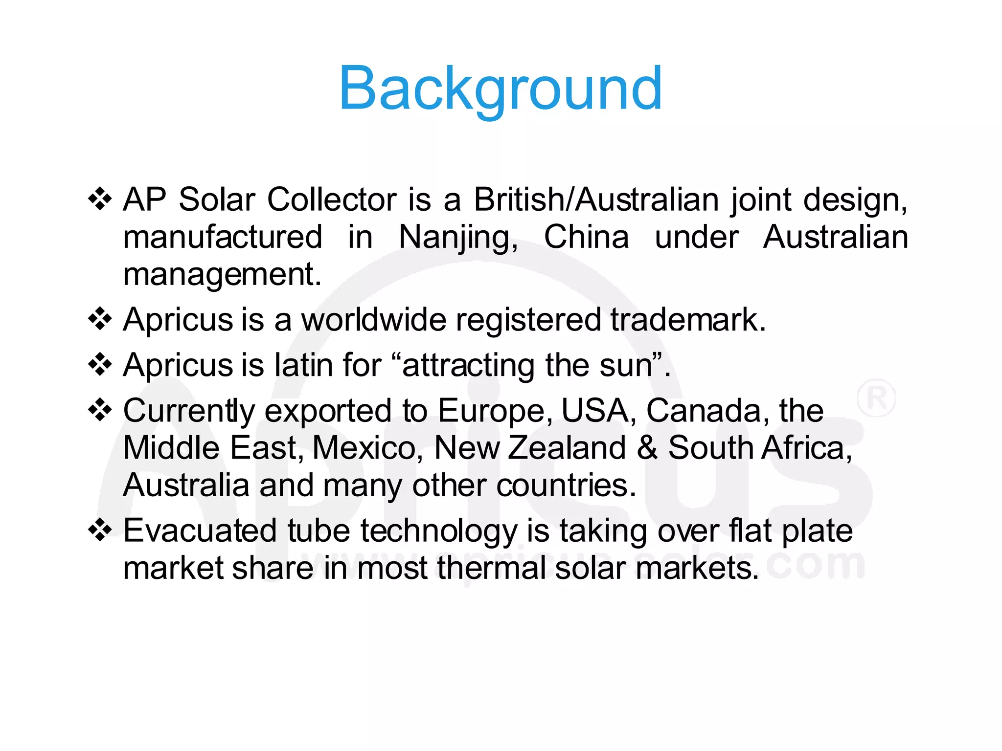 Background AP  Solar  Collector is a British/Australian joint design, manufactured in Nanjing, China under Australian  management. Apricus is a worldwide registered trademark. Apricus is latin for “attracting the sun”. Currently exported to Europe, USA, Canada,  the  Middle East, Mexico, New Zealand & South Africa , Australia and many other countries. Evacuated tube technology is taking over flat plate market share in most  thermal  solar markets. 