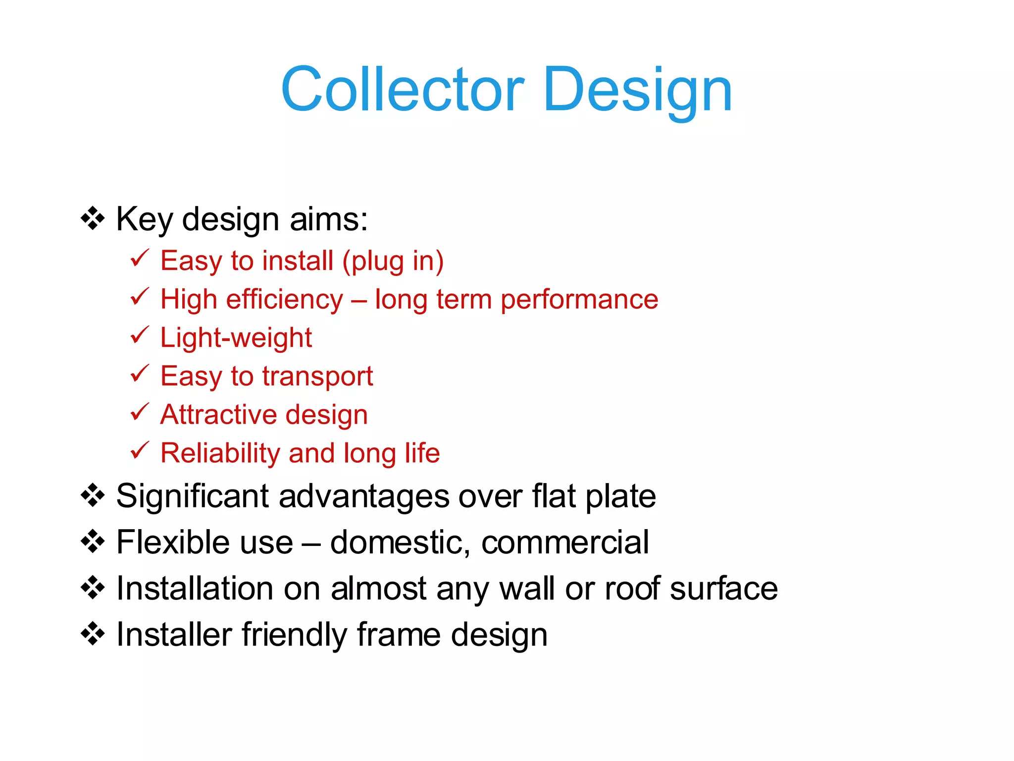 Collector Design Key design aims: Easy to install (plug in) High efficiency – long term performance Light-weight Easy to transport Attractive design Reliability and long life Significant advantages over flat plate Flexible use – domestic, commercial Installation on almost any wall or roof surface Installer friendly frame design 