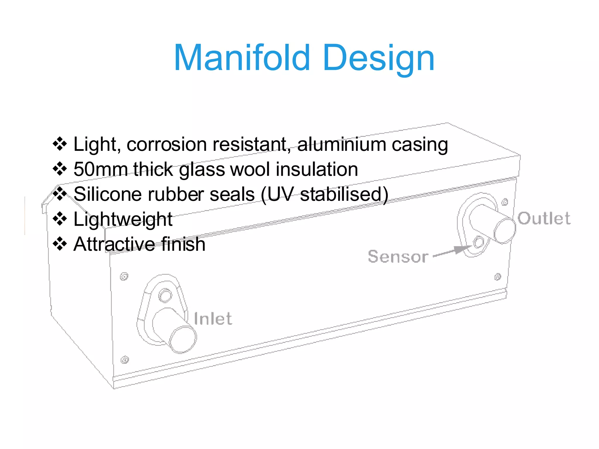 Manifold Design Light, corrosion resistant,  aluminium casing 50mm thick glass wool insulation Silicone rubber seals (UV stabilised) Lightweight Attractive finish 