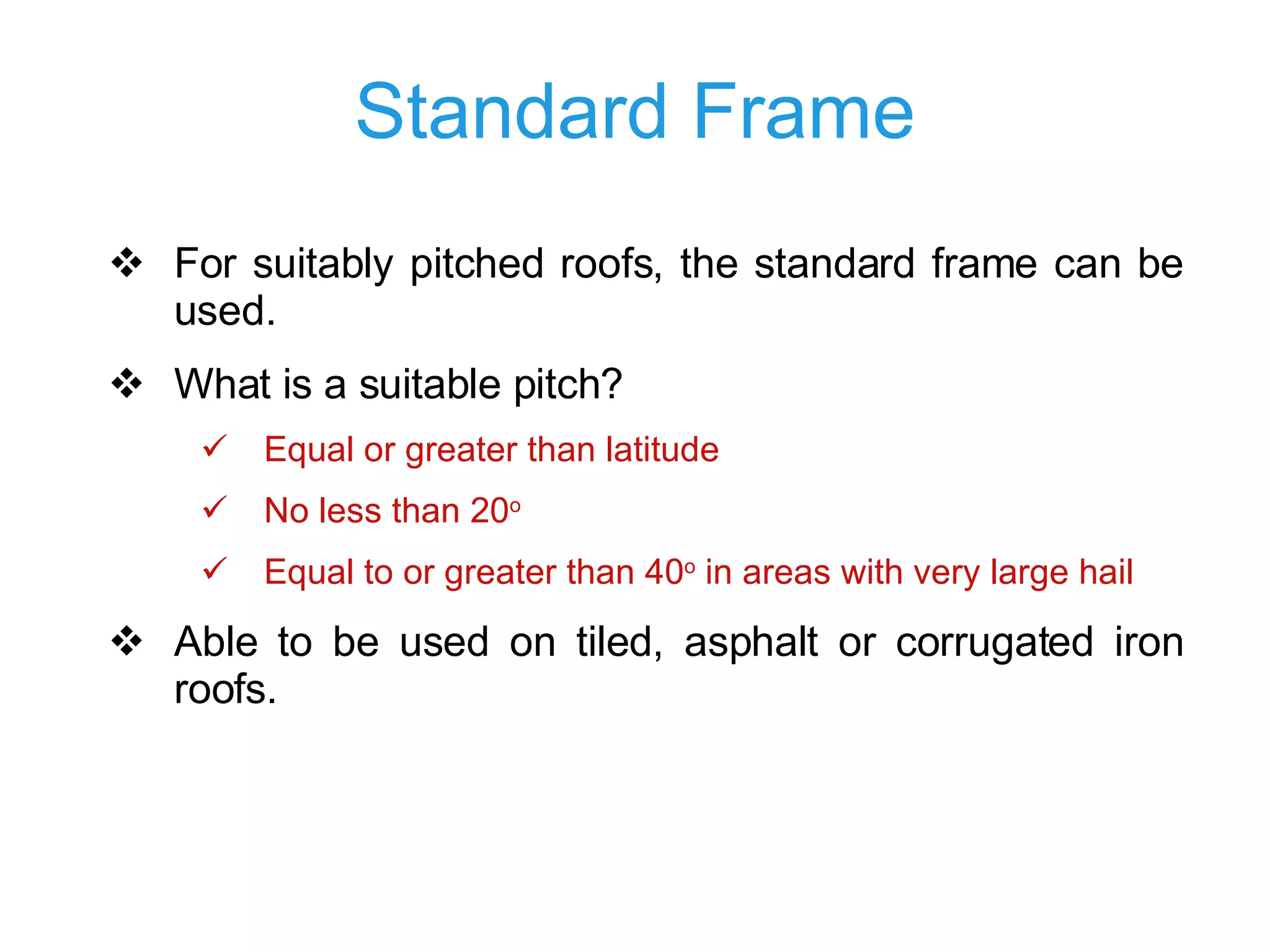 Standard Frame For suitably pitched roofs, the standard frame can be used. What is a suitable pitch? Equal or greater than latitude No less than 20 o Equal to or greater than 40 o  in areas with very large hail Able to be used on tiled , asphalt  or corrugated iron roof s .  