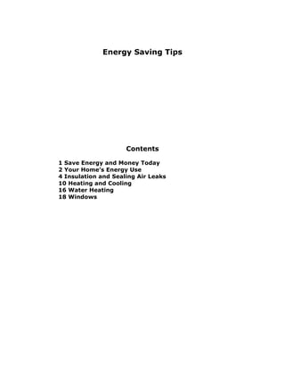Energy Saving Tips




                     Contents

1 Save Energy and Money Today
2 Your Home’s Energy Use
4 Insulation and Sealing Air Leaks
10 Heating and Cooling
16 Water Heating
18 Windows
 