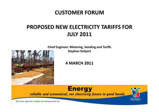 CUSTOMER FORUM

PROPOSED NEW ELECTRICITY TARIFFS FOR
            JULY 2011
       Chief Engineer: Metering, Vending and Tariffs
                     Stephen Delport


                   4 MARCH 2011
 