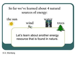 © A. Weinberg
So far we’ve learned about 4 natural
sources of energy:
wind
the sun water
trees
Let’s learn about another energy
resource that is found in nature.
 