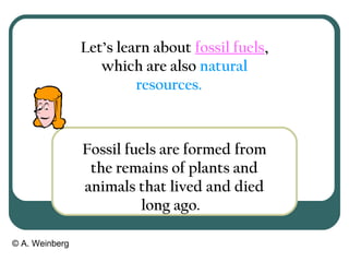 © A. Weinberg
Let’s learn about fossil fuels,
which are also natural
resources.
Fossil fuels are formed from
the remains of plants and
animals that lived and died
long ago.
 