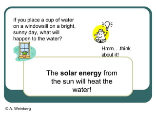 © A. Weinberg
If you place a cup of water
on a windowsill on a bright,
sunny day, what will
happen to the water?
The solar energy from
the sun will heat the
water!
Hmm. . .think
about it!
 