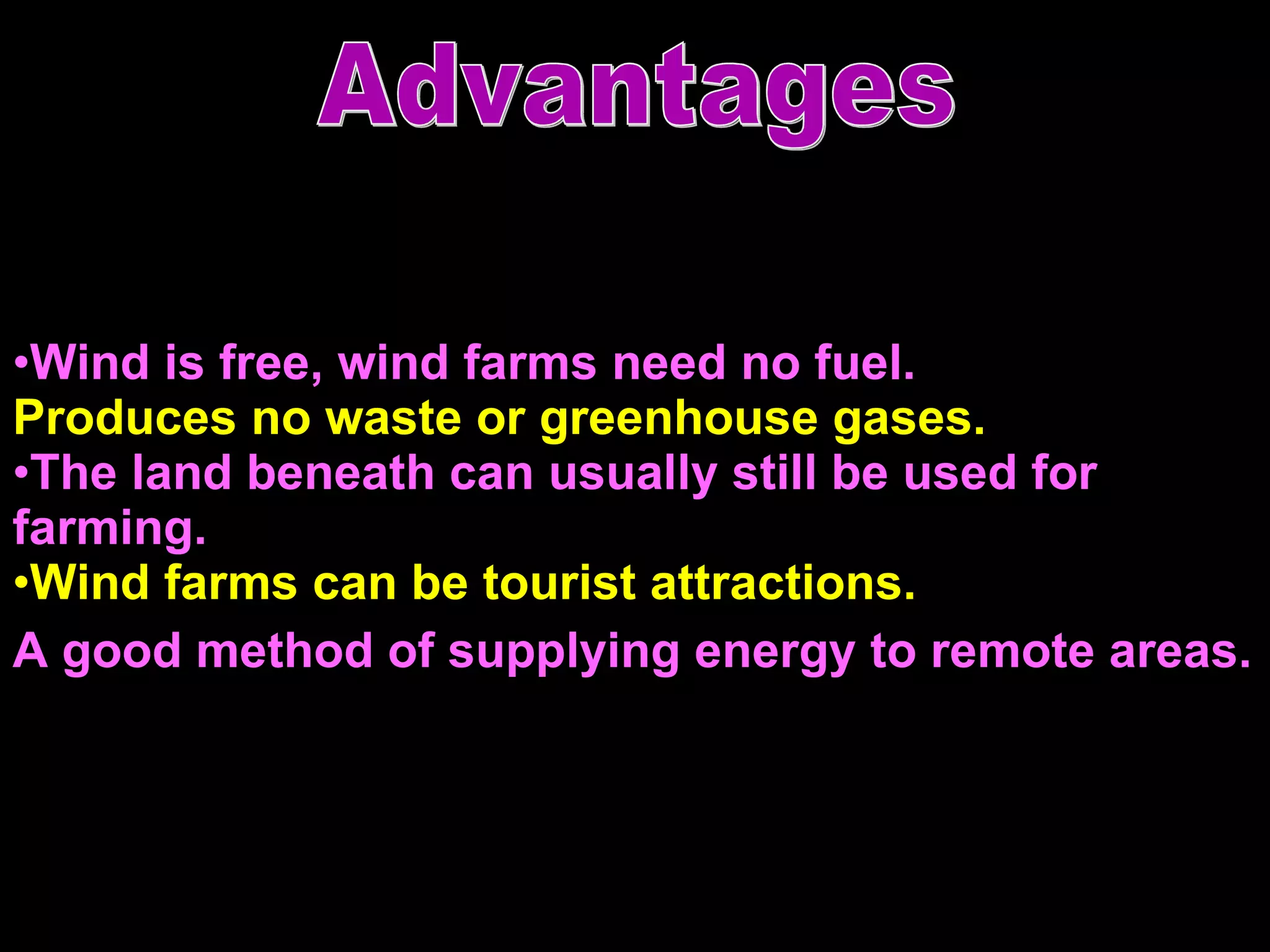 Wind is free, wind farms need no fuel.  Produces no waste or greenhouse gases.  The land beneath can usually still be used for farming. Wind farms can be tourist attractions.  A good method of supplying energy to remote areas.   Advantages 