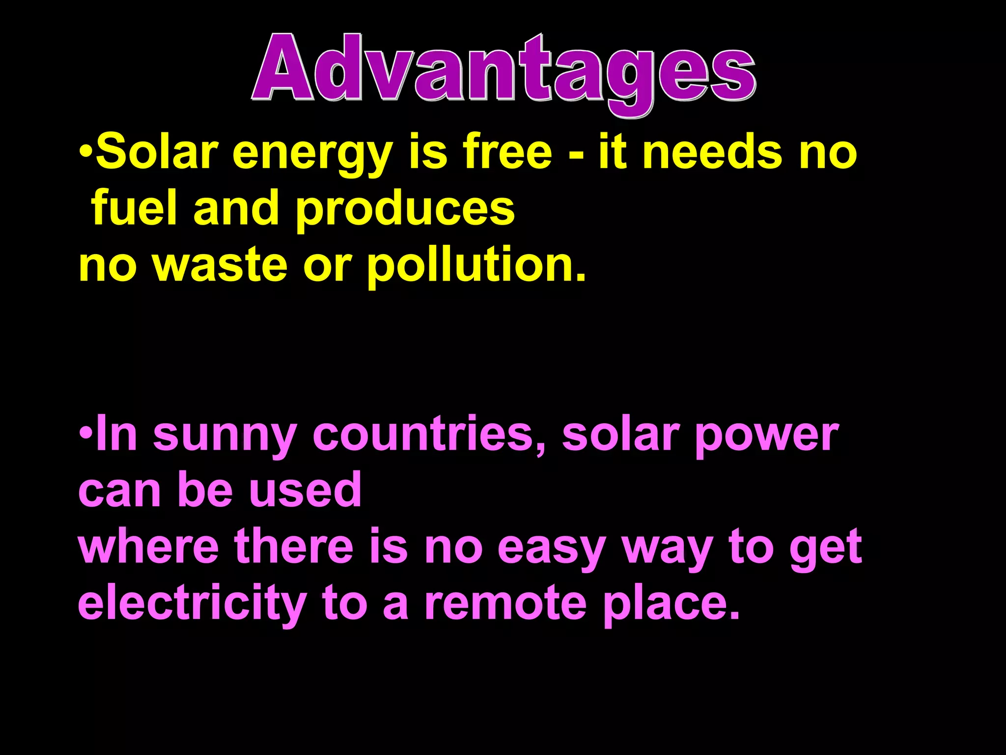 Solar energy is free - it needs no fuel and produces no waste or pollution. In sunny countries, solar power  can be used  where there is no easy way to get electricity to a remote place.  Advantages 