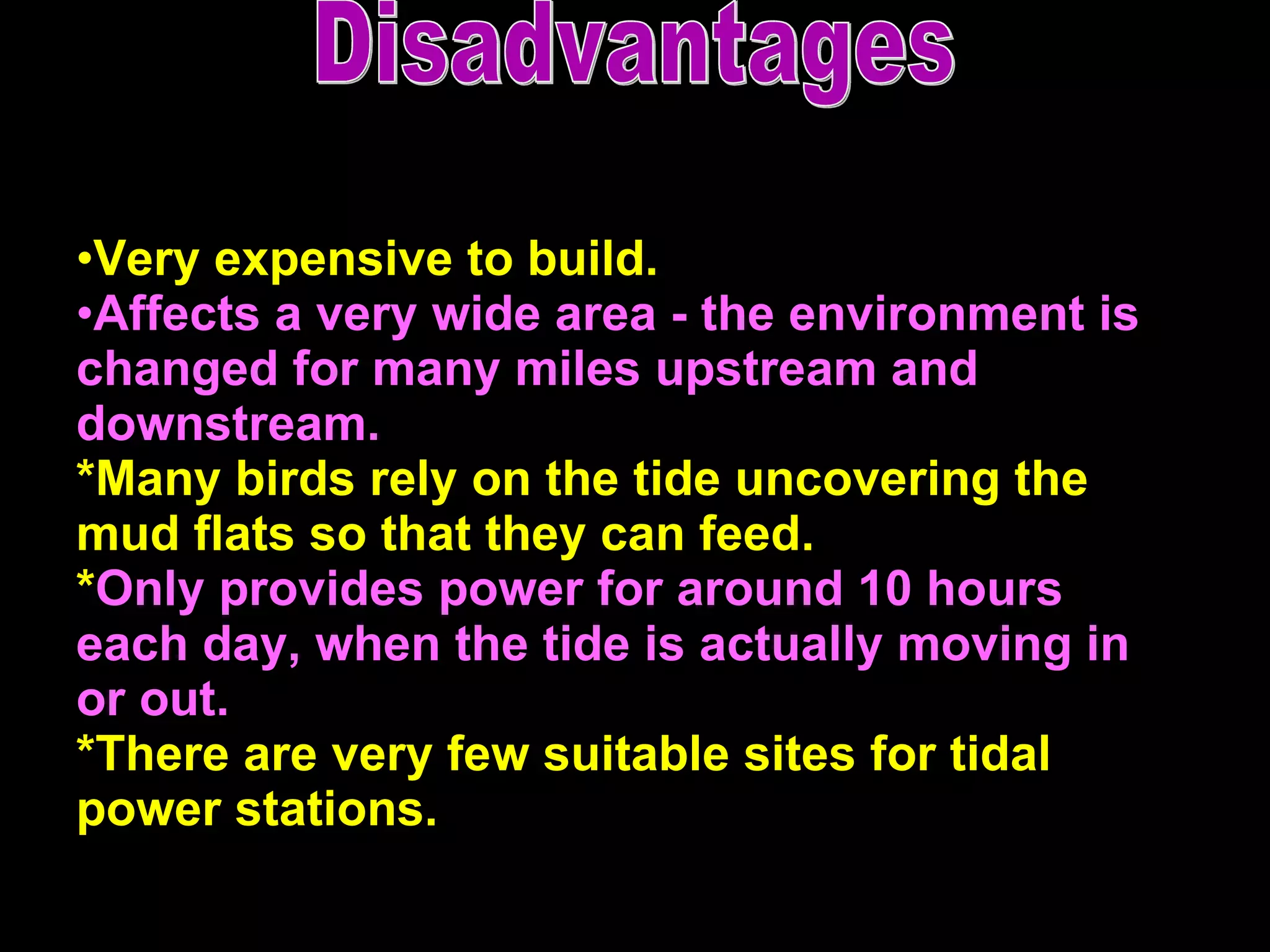 Very expensive to build.  Affects a very wide area - the environment is changed for many miles upstream and downstream.  *Many birds rely on the tide uncovering the mud flats so that they can feed.  * Only provides power for around 10 hours each day, when the tide is actually moving in or out. *There are very few suitable sites for tidal power stations.   Disadvantages 