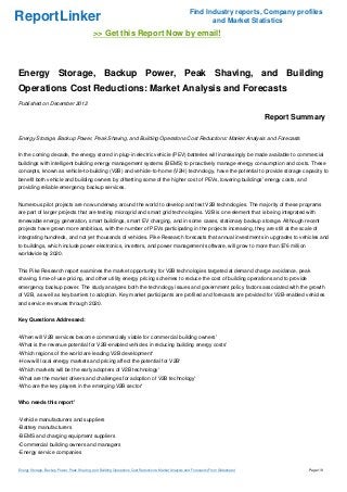 Find Industry reports, Company profiles
ReportLinker                                                                                                   and Market Statistics
                                             >> Get this Report Now by email!



Energy Storage, Backup Power, Peak Shaving, and Building
Operations Cost Reductions: Market Analysis and Forecasts
Published on December 2012

                                                                                                                                       Report Summary

Energy Storage, Backup Power, Peak Shaving, and Building Operations Cost Reductions: Market Analysis and Forecasts


In the coming decade, the energy stored in plug-in electric vehicle (PEV) batteries will increasingly be made available to commercial
buildings with intelligent building energy management systems (BEMS) to proactively manage energy consumption and costs. These
concepts, known as vehicle-to-building (V2B) and vehicle-to-home (V2H) technology, have the potential to provide storage capacity to
benefit both vehicle and building owners by offsetting some of the higher cost of PEVs, lowering buildings' energy costs, and
providing reliable emergency backup services.


Numerous pilot projects are now underway around the world to develop and test V2B technologies. The majority of these programs
are part of larger projects that are testing microgrid and smart grid technologies. V2B is one element that is being integrated with
renewable energy generation, smart buildings, smart EV charging, and in some cases, stationary backup storage. Although recent
projects have grown more ambitious, with the number of PEVs participating in the projects increasing, they are still at the scale of
integrating hundreds, and not yet thousands of vehicles. Pike Research forecasts that annual investments in upgrades to vehicles and
to buildings, which include power electronics, inverters, and power management software, will grow to more than $76 million
worldwide by 2020.


This Pike Research report examines the market opportunity for V2B technologies targeted at demand charge avoidance, peak
shaving, time-of-use pricing, and other utility energy pricing schemes to reduce the cost of building operations and to provide
emergency backup power. The study analyzes both the technology issues and government policy factors associated with the growth
of V2B, as well as key barriers to adoption. Key market participants are profiled and forecasts are provided for V2B-enabled vehicles
and service revenues through 2020.


Key Questions Addressed:


-When will V2B services become commercially viable for commercial building owners'
-What is the revenue potential for V2B-enabled vehicles in reducing building energy costs'
-Which regions of the world are leading V2B development'
-How will local energy markets and pricing affect the potential for V2B'
-Which markets will be the early adopters of V2B technology'
-What are the market drivers and challenges for adoption of V2B technology'
-Who are the key players in the emerging V2B sector'


Who needs this report'


-Vehicle manufacturers and suppliers
-Battery manufacturers
-BEMS and charging equipment suppliers
-Commercial building owners and managers
-Energy service companies


Energy Storage, Backup Power, Peak Shaving, and Building Operations Cost Reductions: Market Analysis and Forecasts (From Slideshare)             Page 1/8
 