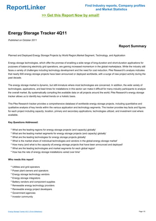 Find Industry reports, Company profiles
ReportLinker                                                                        and Market Statistics
                                            >> Get this Report Now by email!



Energy Storage Tracker 4Q11
Published on October 2011

                                                                                                               Report Summary

Planned and Deployed Energy Storage Projects by World Region,Market Segment, Technology, and Application


Energy storage technologies, which offer the promise of enabling a wide range of long-duration and short-duration applications for
purposes of balancing electricity grid operations, are gaining increased momentum in the global marketplace. While the industry still
faces a variety of challenges including technology development and the need for cost reduction, Pike Research's analysis indicates
that nearly 600 energy storage projects have been announced or deployed worldwide, with a surge of new project activity during the
past decade.


The energy storage market is dynamic, but still immature where most technologies are concerned. In addition, the wide variety of
technologies, applications, and lead times for installations in this sector can make it difficult for many industry participants to analyze
the overall market. By systematically compiling the available data on all projects around the world, Pike Research's energy storage
tracker allows us to identify key market trends on a holistic basis.


This Pike Research tracker provides a comprehensive database of worldwide energy storage projects, including quantitative and
qualitative analysis of key trends within the various application and technology segments. The tracker provides key facts and figures
for each project including capacity, location, primary and secondary applications, technologies utilized, and investment cost where
available.


Key Questions Addressed:


   * What are the leading regions for energy storage projects (and capacity) globally'
   * What are the leading market segments for energy storage projects (and capacity) globally'
   * What are the leading technologies for energy storage projects globally'
   * What is the market share of individual technologies and vendors in the global energy storage market'
   * How many (and what is the capacity of) energy storage projects that have been announced and deployed'
   * What are the leading technologies and market segments for each global region'
   * How has the rate of energy storage installations varied over time'


Who needs this report'


   * Utilities and grid operators
   * Power plant owners and operators
   * Energy storage technology vendors
   * Energy storage integrators
   * Battery vendors and component supplies
   * Renewable energy technology providers
   * Renewable energy project developers
   * Government agencies
   * Investor community




Energy Storage Tracker 4Q11 (From Slideshare)                                                                                       Page 1/5
 