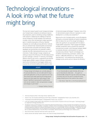 Energy storage: Tracking the technologies that will transform the power sector 13
The near-term research goals for each storage technology
vary. Pumped hydro companies are seeking to improve
the components used for retrofitting existing installations.
CAES research is addressing the challenge of heat loss
during compression through adiabatic and isothermal
concepts, which offer the potential to realize significant
gains in overall compressed air efficiency. Flywheel
companies are continually pursuing alternative materials
that can withstand high rotational speeds and decrease
the frictional losses associated with bearings. Battery
developers are pursuing low-cost materials as well as
materials that offer improved performance over current
chemistries. Finally, hydrogen storage companies are
seeking to improve the efficiency of the electrolysis process
by which hydrogen is derived.26
In Germany, the Strategy
Platform Power-to-Gas which is supported by the German
Energy Agency (DENA), research institutes, and private
sector actors (including the three biggest utilities), aims
to prove the commercial viability and the systemic value
of chemical storage technologies.27
However, none of the
31 demonstration projects that are in operation or under
development is currently cost-competitive.28
Reducing the cost of storage systems, across all categories,
will require a concerted materials and systems engineering
effort to reduce the cost of the storage technology as
well as the significant cost associated with the balance
of plant (BOP) components.29
Both storage technologies
and BOP components stand to benefit from advanced
manufacturing concepts, which leverage strategies related
to materials, processes, and ecosystems to improve
manufacturing methods.30
Specific technologies such
as additive manufacturing, automation, robotics, and
sensors—collectively referred to as “smart or digital
manufacturing”—are revolutionizing manufacturing
strategies across sectors and can improve the efficiency
Technological innovations –
A look into what the future
might bring
“Energy storage technologies are currently adequate
for personal electronics, but not well suited for large
grid-scale applications as they are expensive and must
serve diverse grid needs spanning the energy-power
spectrum [or grid needs from high energy to high
power]. Significant improvements in performance
and cost are needed to tailor next-generation storage
technologies to grid needs.”
— George Crabtree, Director
“It can theoretically be scaled infinitely, all the way
up to industrial and utility level…. Our goal is to
fundamentally change the way the world uses energy.
It sounds crazy, but we want to change the entire
energy infrastructure of the world to zero carbon”
— Elon Musk, Tesla CEO, on the Powerwall potential
JCESR35
Tesla33
26
	 “Electricity Storage Fact Book,” SBC Energy Institute, September 2013.
27
	 “Power to Gas. Eine innovative Systemlösung auf dem Weg zur Marktreife,” Strategieplattform Power to Gas, December 2013.
28
	 “Thesenpapier Wirtschaftlichkeitsaspekte,” Strategieplattform Power to Gas, June 2012.
29
	 In the case of battery storage systems, BOP components can account for 60 to 70 percent of the cost of the system. “Grid Energy Storage,”
U.S. Department of Energy, December 2013.
30
	 The National Science and Technology Council characterizes advanced manufacturing as “a family of activities that (a) depend on the use and
coordination of information, automation, computation, software, sensing, and networking, and/or (b) make use of cutting edge materials and
emerging capabilities enabled by the physical and biological sciences, e.g., nanotechnology, chemistry, and biology. It involves both new ways
to manufacture existing products, and the manufacture of new products emerging from new advanced technologies.” “A National Strategic
Plan for Advanced Manufacturing,” Executive Office of the President, National Science and Technology Council, February 2012.
33
	 Tesla CEO Elon Musk’s Powerwall reveal event held on April 30, 2015.
35
	 Deloitte interview with George Crabtree, Director, Joint Center for Energy Storage Research.
 