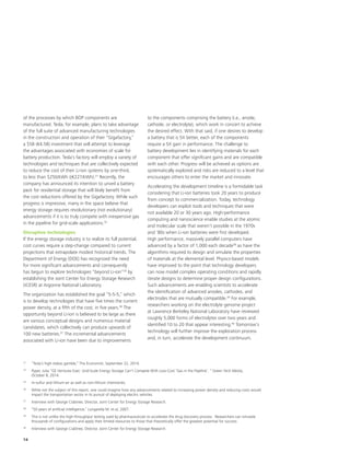 14
of the processes by which BOP components are
manufactured. Tesla, for example, plans to take advantage
of the full suite of advanced manufacturing technologies
in the construction and operation of their “Gigafactory,”
a $5B (€4.5B) investment that will attempt to leverage
the advantages associated with economies of scale for
battery production. Tesla’s factory will employ a variety of
technologies and techniques that are collectively expected
to reduce the cost of their Li-ion systems by one-third,
to less than $250/kWh ((€227/kWh).31
Recently, the
company has announced its intention to unveil a battery
pack for residential storage that will likely benefit from
the cost reductions offered by the Gigafactory. While such
progress is impressive, many in the space believe that
energy storage requires revolutionary (not evolutionary)
advancements if it is to truly compete with inexpensive gas
in the pipeline for grid-scale applications.32
Disruptive technologies
If the energy storage industry is to realize its full potential,
cost curves require a step-change compared to current
projections that extrapolate modest historical trends. The
Department of Energy (DOE) has recognized the need
for more significant advancements and consequently
has begun to explore technologies “beyond Li-ion”34
by
establishing the Joint Center for Energy Storage Research
(JCESR) at Argonne National Laboratory.
The organization has established the goal “5-5-5,” which
is to develop technologies that have five times the current
power density, at a fifth of the cost, in five years.36
The
opportunity beyond Li-ion is believed to be large as there
are various conceptual designs and numerous material
candidates, which collectively can produce upwards of
100 new batteries.37
The incremental advancements
associated with Li-ion have been due to improvements
to the components comprising the battery (i.e., anode,
cathode, or electrolyte), which work in concert to achieve
the desired effect. With that said, if one desires to develop
a battery that is 5X better, each of the components
require a 5X gain in performance. The challenge to
battery development lies in identifying materials for each
component that offer significant gains and are compatible
with each other. Progress will be achieved as options are
systematically explored and risks are reduced to a level that
encourages others to enter the market and innovate.
Accelerating the development timeline is a formidable task
considering that Li-ion batteries took 20 years to produce
from concept to commercialization. Today, technology
developers can exploit tools and techniques that were
not available 20 or 30 years ago. High-performance
computing and nanoscience enable studies at the atomic
and molecular scale that weren’t possible in the 1970s
and ‘80s when Li-ion batteries were first developed.
High performance, massively parallel computers have
advanced by a factor of 1,000 each decade38
as have the
algorithms required to design and simulate the properties
of materials at the elemental level. Physics-based models
have improved to the point that technology developers
can now model complex operating conditions and rapidly
iterate designs to determine proper design configurations.
Such advancements are enabling scientists to accelerate
the identification of advanced anodes, cathodes, and
electrodes that are mutually compatible.39
For example,
researchers working on the electrolyte genome project
at Lawrence Berkeley National Laboratory have reviewed
roughly 5,000 forms of electrolytes over two years and
identified 10 to 20 that appear interesting.40
Tomorrow’s
technology will further improve the exploration process
and, in turn, accelerate the development continuum.
31
	 “Tesla’s high-stakes gamble,” The Economist, September 22, 2014.
32
	 Pyper, Julia “GE Ventures Exec: Grid-Scale Energy Storage Can’t Compete With Low-Cost ‘Gas in the Pipeline’, ” Green Tech Media,
October 8, 2014.
34
	 m-sulfur and lithium-air as well as non-lithium chemistries.
36
	 While not the subject of this report, one could imagine how any advancements related to increasing power density and reducing costs would
impact the transportation sector in its pursuit of deploying electric vehicles.
37
	 Interview with George Crabtree, Director, Joint Center for Energy Storage Research.
38
	 “50 years of artificial intelligence,” Lungarella M. et al, 2007.
39
	 This is not unlike the high-throughput testing used by pharmaceuticals to accelerate the drug discovery process. Researchers can simulate
thousands of configurations and apply their limited resources to those that theoretically offer the greatest potential for success.
40
	 Interview with George Crabtree, Director, Joint Center for Energy Storage Research.
 