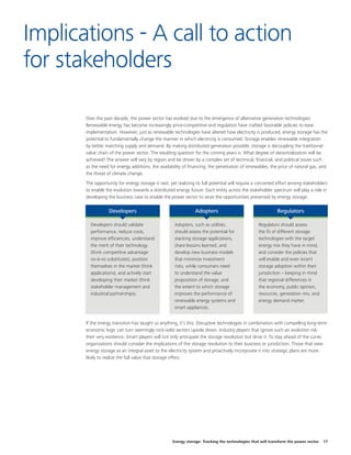 Energy storage: Tracking the technologies that will transform the power sector 17
Over the past decade, the power sector has evolved due to the emergence of alternative generation technologies.
Renewable energy has become increasingly price-competitive and regulators have crafted favorable policies to ease
implementation. However, just as renewable technologies have altered how electricity is produced, energy storage has the
potential to fundamentally change the manner in which electricity is consumed. Storage enables renewable integration
by better matching supply and demand. By making distributed generation possible, storage is decoupling the traditional
value chain of the power sector. The resulting question for the coming years is: What degree of decentralization will be
achieved? The answer will vary by region and be driven by a complex set of technical, financial, and political issues such
as the need for energy additions, the availability of financing, the penetration of renewables, the price of natural gas, and
the threat of climate change.
The opportunity for energy storage is vast, yet realizing its full potential will require a concerted effort among stakeholders
to enable the evolution towards a distributed energy future. Each entity across the stakeholder spectrum will play a role in
developing the business case to enable the power sector to seize the opportunities presented by energy storage.
If the energy transition has taught us anything, it’s this: Disruptive technologies in combination with compelling long-term
economic logic can turn seemingly rock-solid sectors upside down. Industry players that ignore such an evolution risk
their very existence. Smart players will not only anticipate the storage revolution but drive it. To stay ahead of the curve,
organizations should consider the implications of the storage revolution to their business or jurisdiction. Those that view
energy storage as an integral asset to the electricity system and proactively incorporate it into strategic plans are more
likely to realize the full value that storage offers.
Implications - A call to action
for stakeholders
Developers should validate
performance, reduce costs,
improve efficiencies, understand
the merit of their technology
(think competitive advantage
vis-à-vis substitutes), position
themselves in the market (think
applications), and actively start
developing their market (think
stakeholder management and
industrial partnerships).
Developers
Adopters, such as utilities,
should assess the potential for
stacking storage applications,
share lessons learned, and
develop new business models
that minimize investment
risks, while consumers need
to understand the value
proposition of storage, and
the extent to which storage
improves the performance of
renewable energy systems and
smart appliances.
Adopters
Regulators should assess
the fit of different storage
technologies with the target
energy mix they have in mind,
and consider the policies that
will enable and even incent
storage adoption within their
jurisdiction – keeping in mind
that regional differences in
the economy, public opinion,
resources, generation mix, and
energy demand matter.
Regulators
 