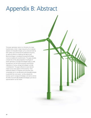 20
The power generation sector is on the brink of a major
transformation, driven in large measure by the increasing
adoption of renewable energies such as wind and solar by
both utilities and commercial and residential consumers,
as well as by efforts to modernize the electric grid.
Electricity storage is considered the pivotal technology
critical to enabling this transformation. This paper provides
a broad view of the value proposition for all types of
power generators of storage technologies today, as well
as projections into the future economics and business
implications of various storage technologies currently
in development. The paper will serve to assist decision
makers across many aspects of the economy––from
traditional utilities to companies and consumers who
increasingly wish to use alternative and renewable energies
to generate their own power––as they evaluate the
business case for storage technologies, and seek to narrow
the field of economically feasible technologies such that an
optimal solution can be chosen.
Appendix B: Abstract
 
