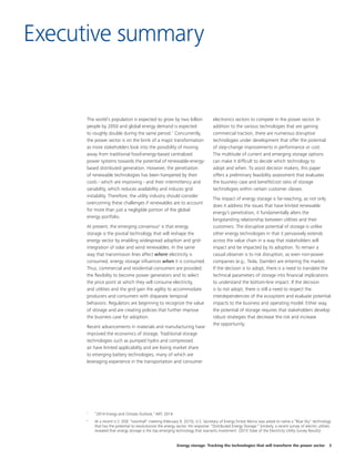 Energy storage: Tracking the technologies that will transform the power sector 3
Executive summary
The world’s population is expected to grow by two billion
people by 2050 and global energy demand is expected
to roughly double during the same period.1
Concurrently,
the power sector is on the brink of a major transformation
as more stakeholders look into the possibility of moving
away from traditional fossil-energy-based centralized
power systems towards the potential of renewable-energy-
based distributed generation. However, the penetration
of renewable technologies has been hampered by their
costs - which are improving - and their intermittency and
variability, which reduces availability and induces grid
instability. Therefore, the utility industry should consider
overcoming these challenges if renewables are to account
for more than just a negligible portion of the global
energy portfolio.
At present, the emerging consensus2
is that energy
storage is the pivotal technology that will reshape the
energy sector by enabling widespread adoption and grid-
integration of solar and wind renewables. In the same
way that transmission lines affect where electricity is
consumed, energy storage influences when it is consumed.
Thus, commercial and residential consumers are provided
the flexibility to become power generators and to select
the price point at which they will consume electricity,
and utilities and the grid gain the agility to accommodate
producers and consumers with disparate temporal
behaviors. Regulators are beginning to recognize the value
of storage and are creating policies that further improve
the business case for adoption.
Recent advancements in materials and manufacturing have
improved the economics of storage. Traditional storage
technologies such as pumped hydro and compressed
air have limited applicability and are losing market share
to emerging battery technologies, many of which are
leveraging experience in the transportation and consumer
electronics sectors to compete in the power sector. In
addition to the various technologies that are gaining
commercial traction, there are numerous disruptive
technologies under development that offer the potential
of step-change improvements in performance or cost.
The multitude of current and emerging storage options
can make it difficult to decide which technology to
adopt and when. To assist decision makers, this paper
offers a preliminary feasibility assessment that evaluates
the business case and benefit/cost ratio of storage
technologies within certain customer classes.
The impact of energy storage is far-reaching, as not only
does it address the issues that have limited renewable
energy’s penetration, it fundamentally alters the
longstanding relationship between utilities and their
customers. The disruptive potential of storage is unlike
other energy technologies in that it pervasively extends
across the value chain in a way that stakeholders will
impact and be impacted by its adoption. To remain a
casual observer is to risk disruption, as even non-power
companies (e.g., Tesla, Daimler) are entering the market.
If the decision is to adopt, there is a need to translate the
technical parameters of storage into financial implications
to understand the bottom-line impact. If the decision
is to not adopt, there is still a need to respect the
interdependencies of the ecosystem and evaluate potential
impacts to the business and operating model. Either way,
the potential of storage requires that stakeholders develop
robust strategies that decrease the risk and increase
the opportunity.
1	
“2014 Energy and Climate Outlook,” MIT, 2014.
2	
At a recent U.S. DOE “townhall” meeting (February 9, 2015), U.S. Secretary of Energy Ernest Moniz was asked to name a “Blue Sky” technology
that has the potential to revolutionize the energy sector. His response: “Distributed Energy Storage.” Similarly, a recent survey of electric utilities
revealed that energy storage is the top emerging technology that warrants investment. (2015 State of the Electricity Utility Survey Results)
 